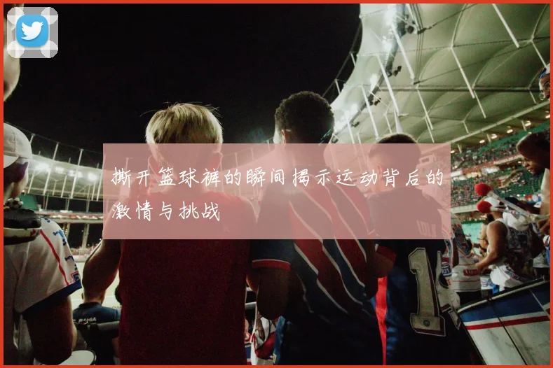 撕开篮球裤的瞬间揭示运动背后的激情与挑战