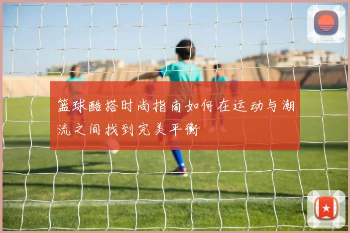 篮球酷搭时尚指南如何在运动与潮流之间找到完美平衡