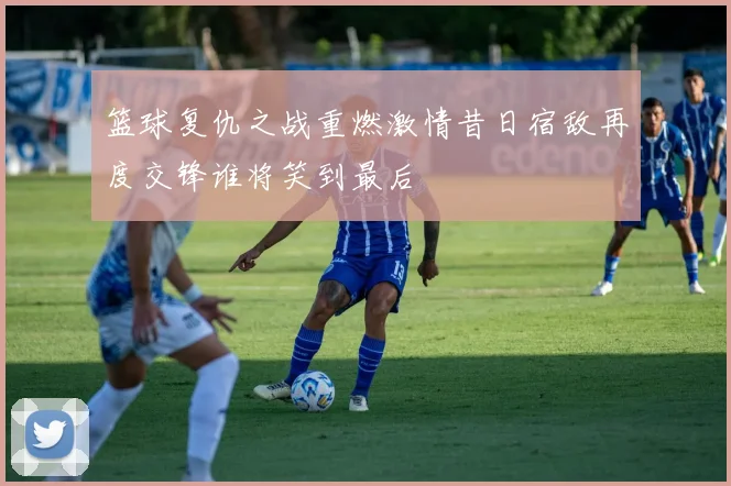 篮球复仇之战重燃激情昔日宿敌再度交锋谁将笑到最后