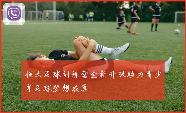 恒大足球训练营全新升级助力青少年足球梦想成真