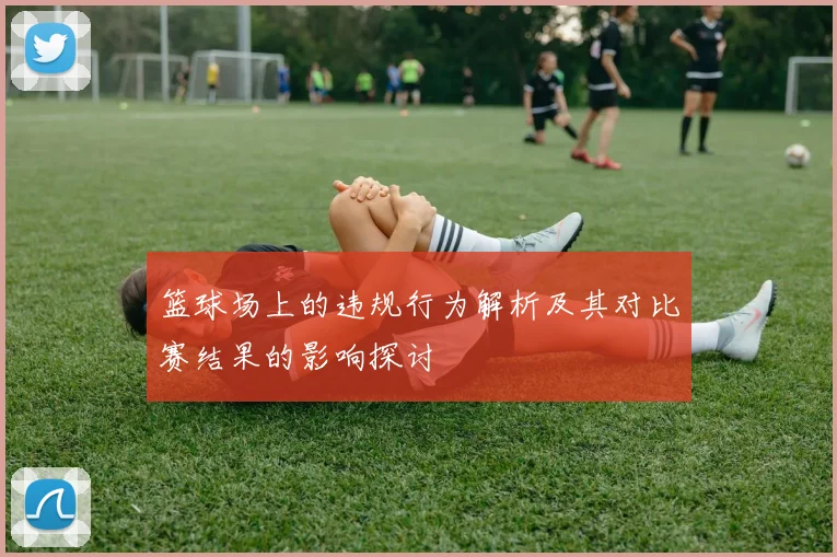 篮球场上的违规行为解析及其对比赛结果的影响探讨